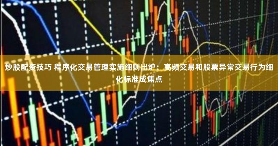 炒股配资技巧 程序化交易管理实施细则出炉：高频交易和股票异常交易行为细化标准成焦点