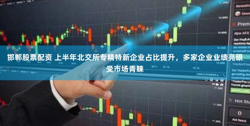 邯郸股票配资 上半年北交所专精特新企业占比提升，多家企业业绩亮眼受市场青睐