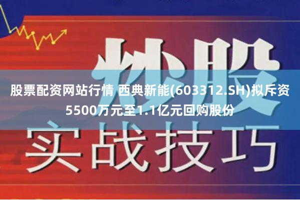 股票配资网站行情 西典新能(603312.SH)拟斥资5500万元至1.1亿元回购股份