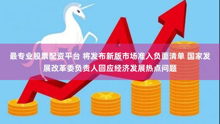 最专业股票配资平台 将发布新版市场准入负面清单 国家发展改革委负责人回应经济发展热点问题