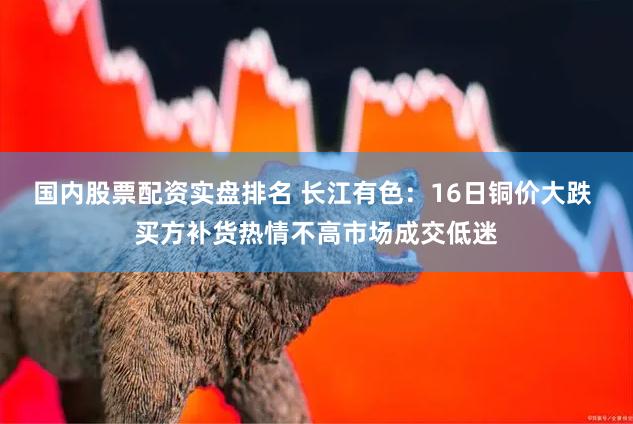 国内股票配资实盘排名 长江有色：16日铜价大跌 买方补货热情不高市场成交低迷