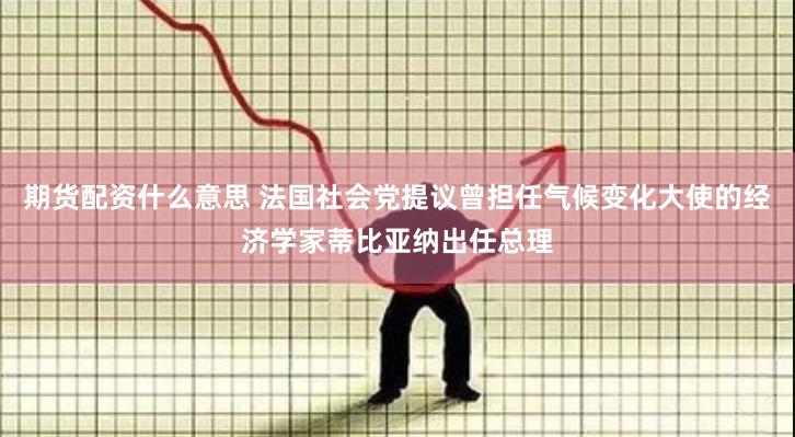 期货配资什么意思 法国社会党提议曾担任气候变化大使的经济学家蒂比亚纳出任总理