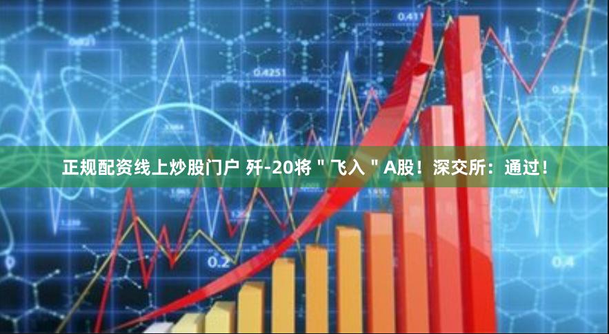 正规配资线上炒股门户 歼-20将＂飞入＂A股！深交所：通过！