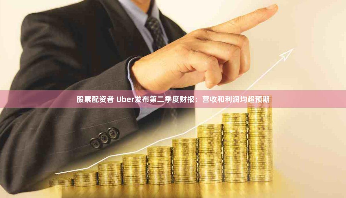 股票配资者 Uber发布第二季度财报：营收和利润均超预期