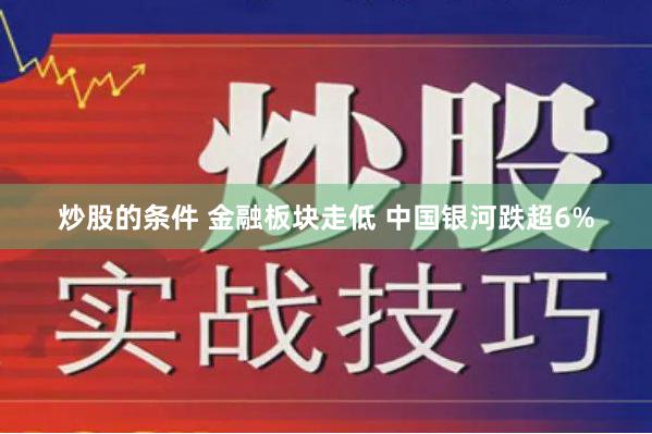 炒股的条件 金融板块走低 中国银河跌超6%