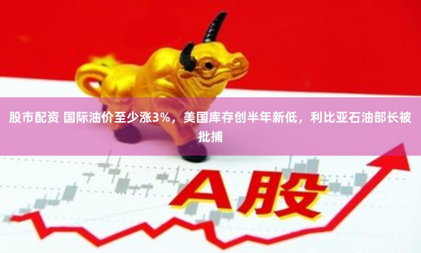 股市配资 国际油价至少涨3%，美国库存创半年新低，利比亚石油