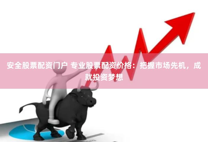 安全股票配资门户 专业股票配资价格：把握市场先机，成就投资梦