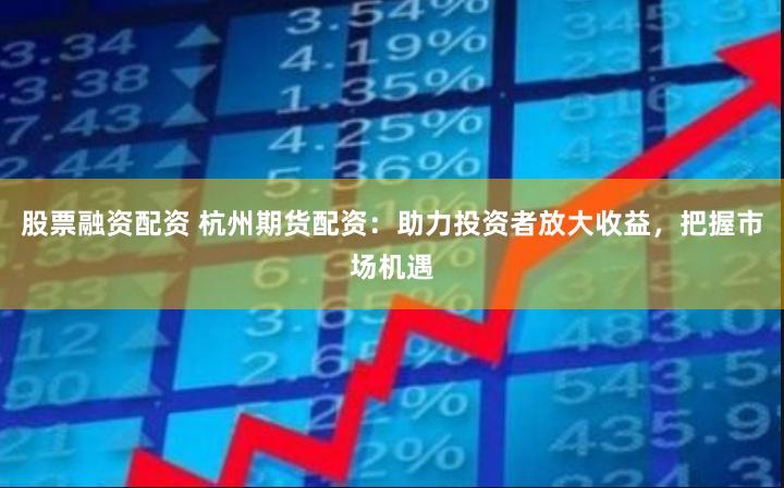股票融资配资 杭州期货配资：助力投资者放大收益，把握市场机遇