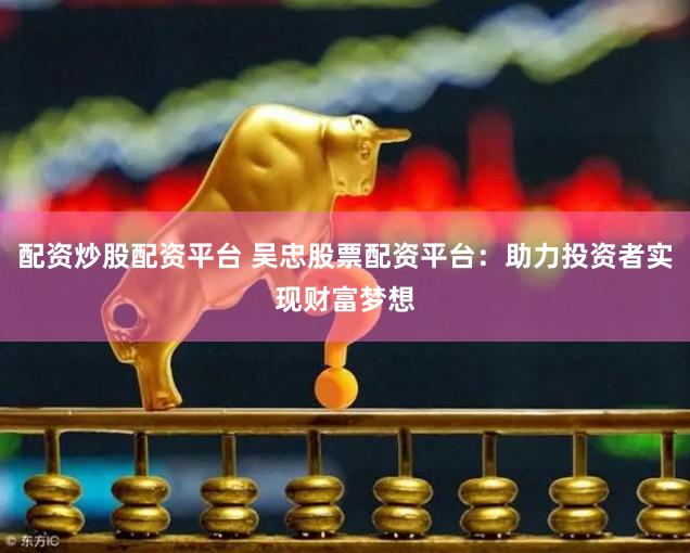 配资炒股配资平台 吴忠股票配资平台：助力投资者实现财富梦想