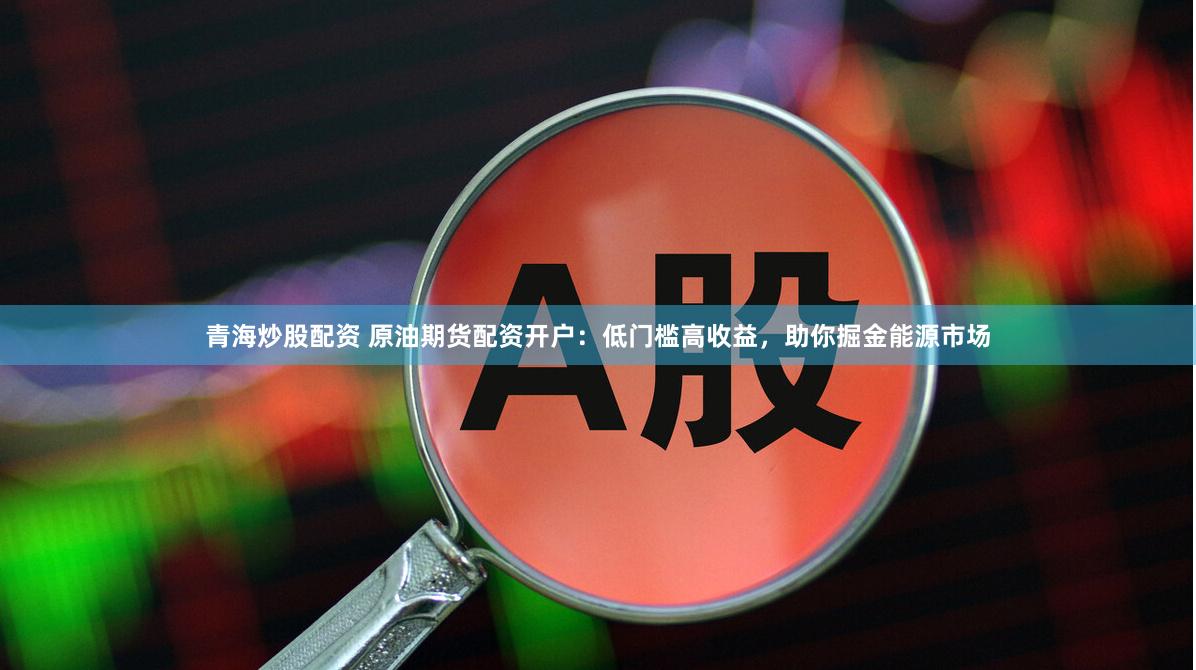 青海炒股配资 原油期货配资开户：低门槛高收益，助你掘金能源市
