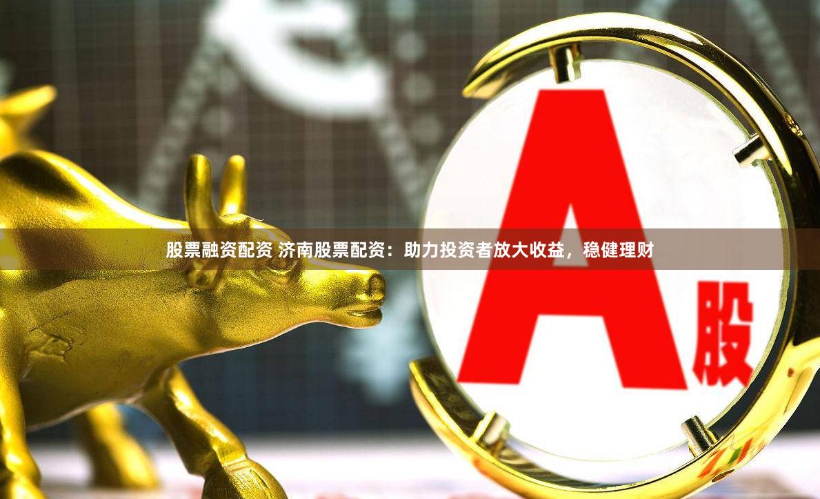 股票融资配资 济南股票配资：助力投资者放大收益，稳健理财