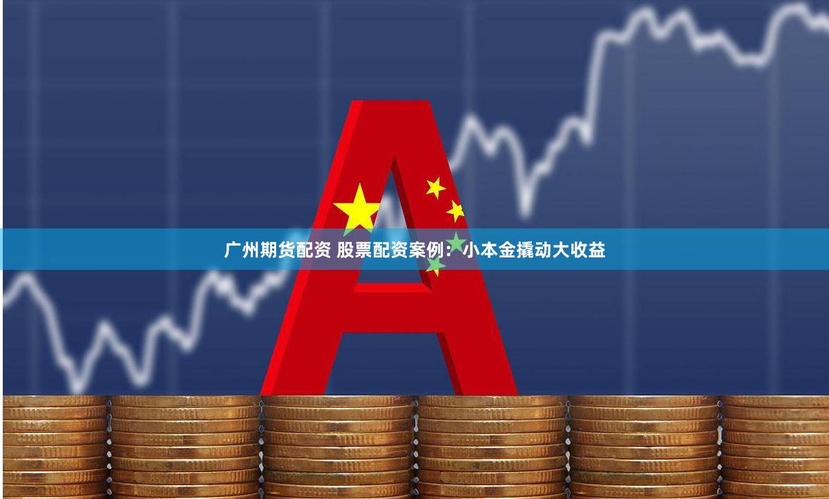广州期货配资 股票配资案例：小本金撬动大收益